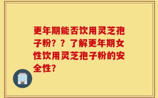 更年期能否饮用灵芝孢子粉？？了解更年期女性饮用灵芝孢子粉的安全性？