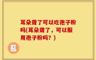 耳朵聋了可以吃孢子粉吗(耳朵聋了，可以服用孢子粉吗？)