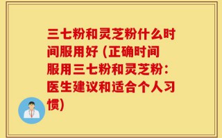 三七粉和灵芝粉什么时间服用好 (正确时间服用三七粉和灵芝粉：医生建议和适合个人习惯)