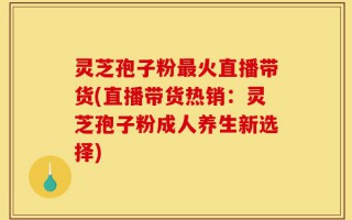 灵芝孢子粉最火直播带货(直播带货热销：灵芝孢子粉成人养生新选择)