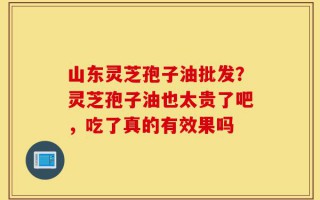 山东灵芝孢子油批发？灵芝孢子油也太贵了吧，吃了真的有效果吗