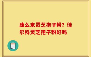 康么来灵芝孢子粉？佳尔科灵芝孢子粉好吗
