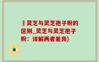 艼灵芝与灵芝孢子粉的区别_灵芝与灵芝孢子粉：详解两者差异)