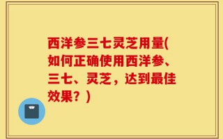 西洋参三七灵芝用量(如何正确使用西洋参、三七、灵芝，达到最佳效果？)
