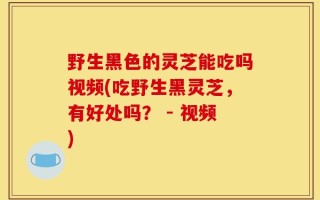 野生黑色的灵芝能吃吗视频(吃野生黑灵芝，有好处吗？ - 视频)