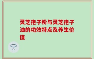灵芝孢子粉与灵芝孢子油的功效特点及养生价值