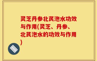 灵芝丹参北芪泡水功效与作用(灵芝、丹参、北芪泡水的功效与作用)