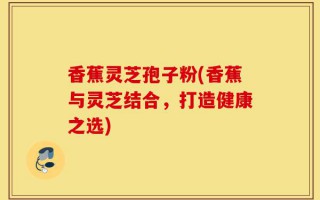 香蕉灵芝孢子粉(香蕉与灵芝结合，打造健康之选)