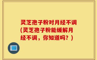 灵芝孢子粉对月经不调(灵芝孢子粉能缓解月经不调，你知道吗？)