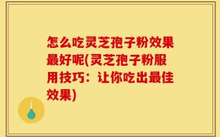 怎么吃灵芝孢子粉效果最好呢(灵芝孢子粉服用技巧：让你吃出最佳效果)