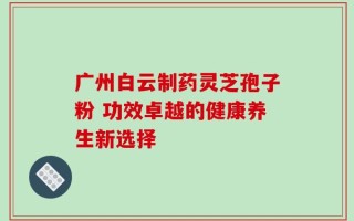 广州白云制药灵芝孢子粉 功效卓越的健康养生新选择