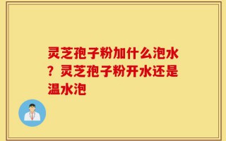灵芝孢子粉加什么泡水？灵芝孢子粉开水还是温水泡