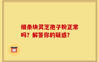 细条块灵芝孢子粉正常吗？解答你的疑惑？