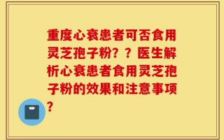 重度心衰患者可否食用灵芝孢子粉？？医生解析心衰患者食用灵芝孢子粉的效果和注意事项？