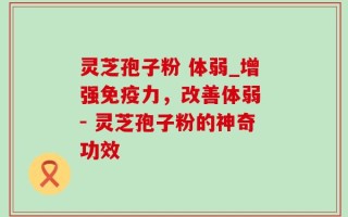 灵芝孢子粉 体弱_增强免疫力，改善体弱 - 灵芝孢子粉的神奇功效