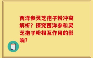 西洋参灵芝孢子粉冲突解析？探究西洋参和灵芝孢子粉相互作用的影响？