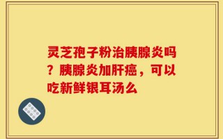 灵芝孢子粉治胰腺炎吗？胰腺炎加肝癌，可以吃新鲜银耳汤么