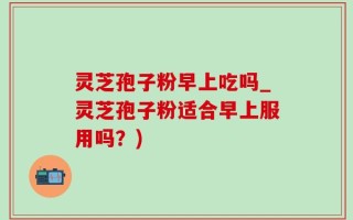 灵芝孢子粉早上吃吗_灵芝孢子粉适合早上服用吗？)