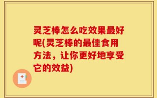 灵芝棒怎么吃效果最好呢(灵芝棒的最佳食用方法，让你更好地享受它的效益)