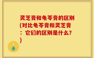 灵芝膏和龟苓膏的区别(对比龟苓膏和灵芝膏：它们的区别是什么？)