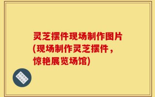 灵芝摆件现场制作图片(现场制作灵芝摆件，惊艳展览场馆)