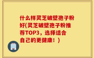 什么样灵芝破壁孢子粉好(灵芝破壁孢子粉推荐TOP3，选择适合自己的更健康！)