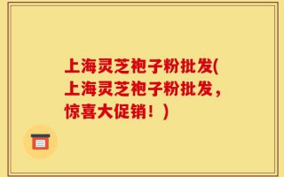 上海灵芝袍子粉批发(上海灵芝袍子粉批发，惊喜大促销！)