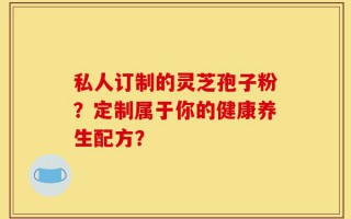 私人订制的灵芝孢子粉？定制属于你的健康养生配方？