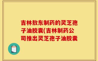 吉林敖东制药的灵芝孢子油胶囊(吉林制药公司推出灵芝孢子油胶囊