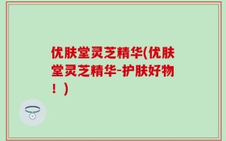 优肤堂灵芝精华(优肤堂灵芝精华-护肤好物！)