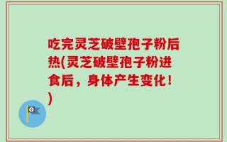 吃完灵芝破壁孢子粉后热(灵芝破壁孢子粉进食后，身体产生变化！)