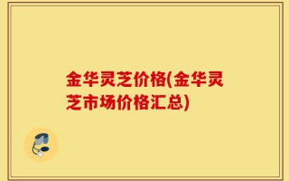 金华灵芝价格(金华灵芝市场价格汇总)