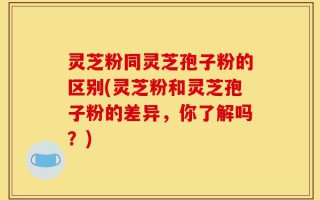 灵芝粉同灵芝孢子粉的区别(灵芝粉和灵芝孢子粉的差异，你了解吗？)
