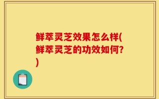 鲜萃灵芝效果怎么样(鲜萃灵芝的功效如何？)