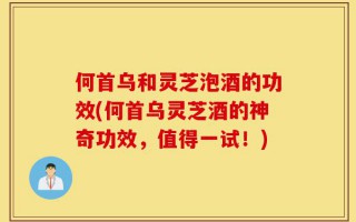 何首乌和灵芝泡酒的功效(何首乌灵芝酒的神奇功效，值得一试！)