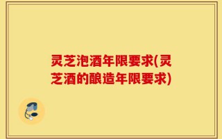 灵芝泡酒年限要求(灵芝酒的酿造年限要求)