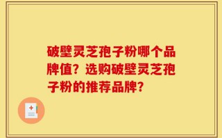 破壁灵芝孢子粉哪个品牌值？选购破壁灵芝孢子粉的推荐品牌？