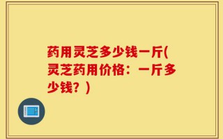 药用灵芝多少钱一斤(灵芝药用价格：一斤多少钱？)