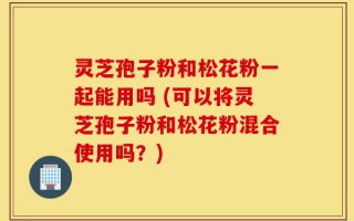 灵芝孢子粉和松花粉一起能用吗 (可以将灵芝孢子粉和松花粉混合使用吗？)