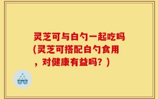 灵芝可与白勺一起吃吗(灵芝可搭配白勺食用，对健康有益吗？)
