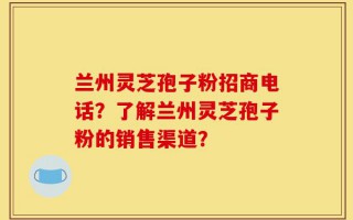 兰州灵芝孢子粉招商电话？了解兰州灵芝孢子粉的销售渠道？