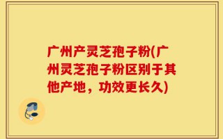 广州产灵芝孢子粉(广州灵芝孢子粉区别于其他产地，功效更长久)