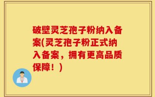 破壁灵芝孢子粉纳入备案(灵芝孢子粉正式纳入备案，拥有更高品质保障！)