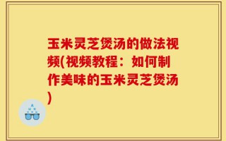 玉米灵芝煲汤的做法视频(视频教程：如何制作美味的玉米灵芝煲汤)