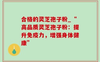 合格的灵芝孢子粉_“高品质灵芝孢子粉：提升免疫力，增强身体健康”