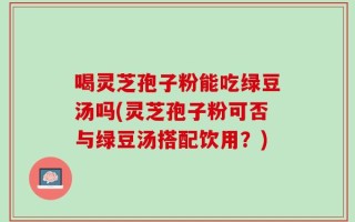 喝灵芝孢子粉能吃绿豆汤吗(灵芝孢子粉可否与绿豆汤搭配饮用？)