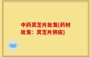 中药灵芝片批发(药材批发：灵芝片供应)
