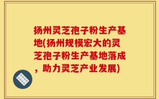 扬州灵芝孢子粉生产基地(扬州规模宏大的灵芝孢子粉生产基地落成，助力灵芝产业发展)