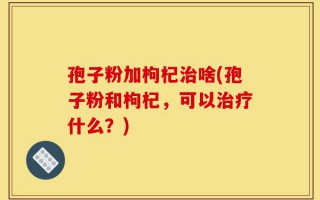 孢子粉加枸杞治啥(孢子粉和枸杞，可以治疗什么？)