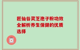 匠仙谷灵芝孢子粉功效全解析养生保健的优质选择